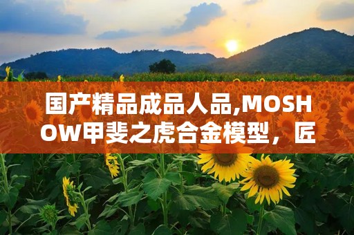 国产精品成品人品,MOSHOW甲斐之虎合金模型，匠心独运，细节惊艳