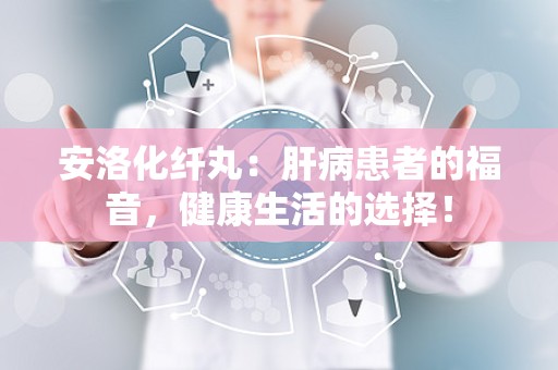 安洛化纤丸：肝病患者的福音，健康生活的选择！