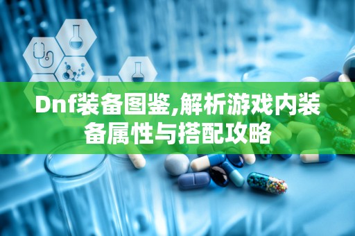 Dnf装备图鉴,解析游戏内装备属性与搭配攻略