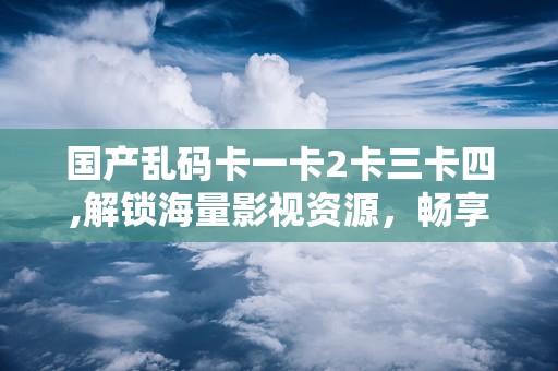 国产乱码卡一卡2卡三卡四,解锁海量影视资源，畅享视听盛宴