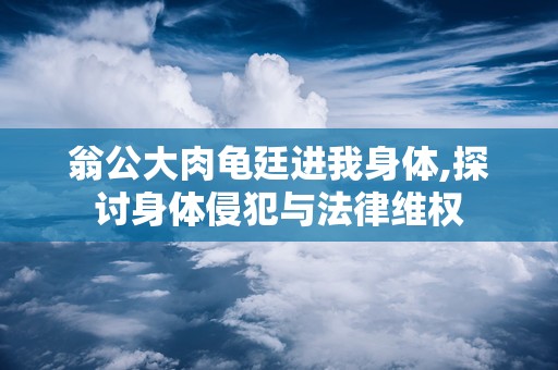 翁公大肉龟廷进我身体,探讨身体侵犯与法律维权