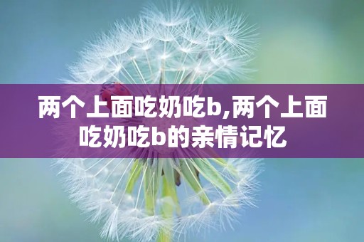 两个上面吃奶吃b,两个上面吃奶吃b的亲情记忆