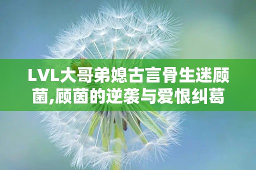 LVL大哥弟媳古言骨生迷顾菌,顾茵的逆袭与爱恨纠葛