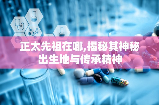 正太先祖在哪,揭秘其神秘出生地与传承精神