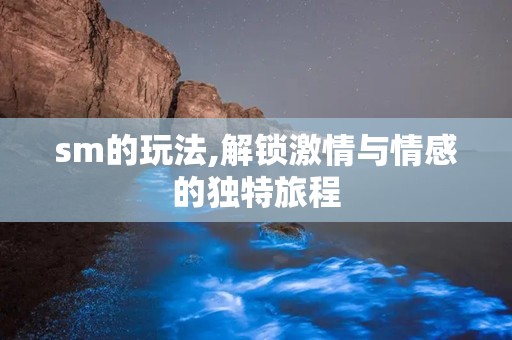 sm的玩法,解锁激情与情感的独特旅程