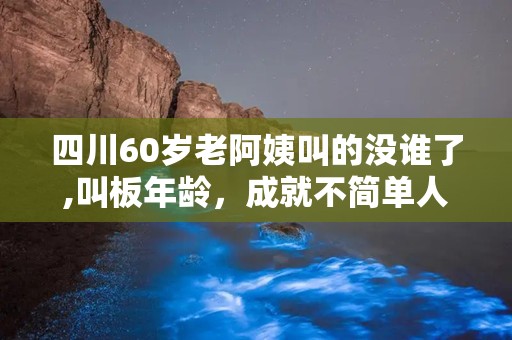 四川60岁老阿姨叫的没谁了,叫板年龄，成就不简单人生