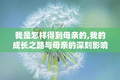 我是怎样得到母亲的,我的成长之路与母亲的深刻影响
