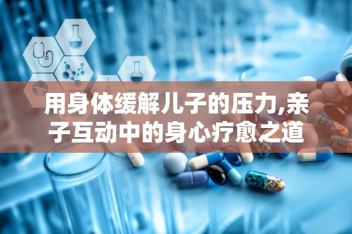 用身体缓解儿子的压力,亲子互动中的身心疗愈之道