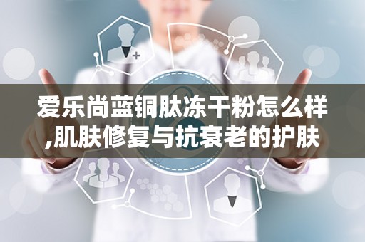 爱乐尚蓝铜肽冻干粉怎么样,肌肤修复与抗衰老的护肤新宠