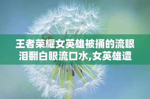 王者荣耀女英雄被捅的流眼泪翻白眼流口水,女英雄遭遇“残酷”瞬间，流眼泪翻白眼引热议