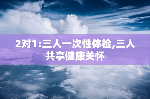2对1:三人一次性体检,三人共享健康关怀