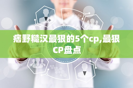痞野糙汉最狠的5个cp,最狠CP盘点