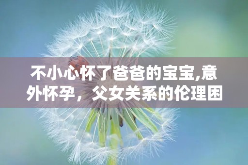 不小心怀了爸爸的宝宝,意外怀孕，父女关系的伦理困境