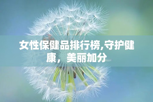 女性保健品排行榜,守护健康，美丽加分