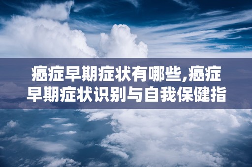 癌症早期症状有哪些,癌症早期症状识别与自我保健指南