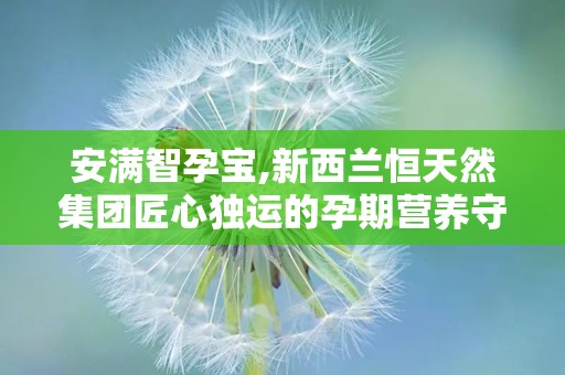 安满智孕宝,新西兰恒天然集团匠心独运的孕期营养守护者”