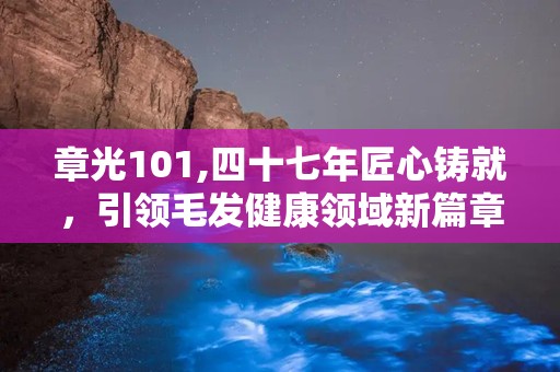 章光101,四十七年匠心铸就，引领毛发健康领域新篇章