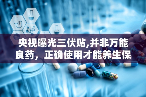 央视曝光三伏贴,并非万能良药，正确使用才能养生保健