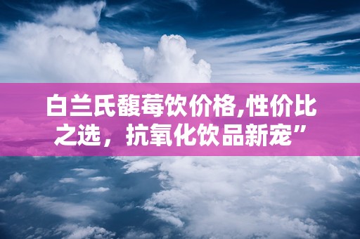 白兰氏馥莓饮价格,性价比之选，抗氧化饮品新宠”