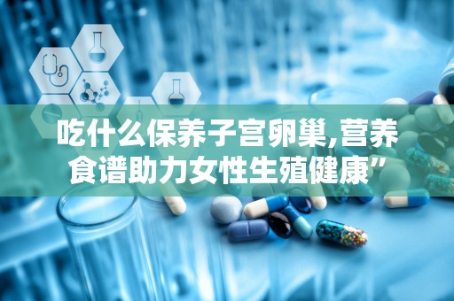 吃什么保养子宫卵巢,营养食谱助力女性生殖健康”