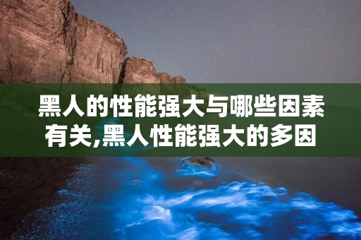 黑人的性能强大与哪些因素有关,黑人性能强大的多因素解析