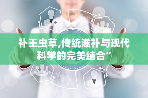 补王虫草,传统滋补与现代科学的完美结合”
