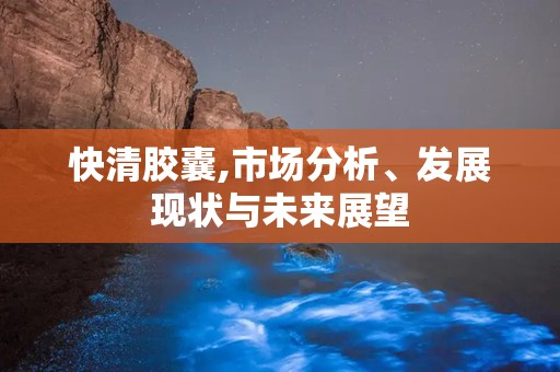 快清胶囊,市场分析、发展现状与未来展望
