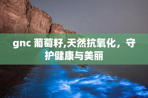 gnc 葡萄籽,天然抗氧化，守护健康与美丽