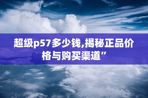 超级p57多少钱,揭秘正品价格与购买渠道”