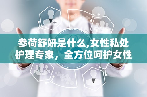 参荷舒妍是什么,女性私处护理专家，全方位呵护女性健康
