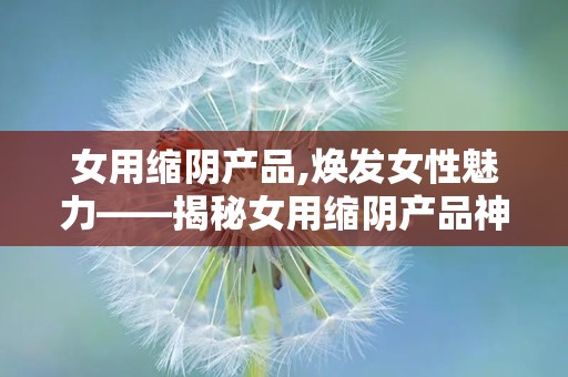 女用缩阴产品,焕发女性魅力——揭秘女用缩阴产品神奇效果”