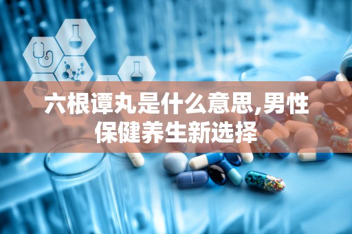 六根谭丸是什么意思,男性保健养生新选择