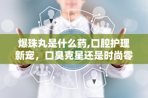 爆珠丸是什么药,口腔护理新宠，口臭克星还是时尚零食？”