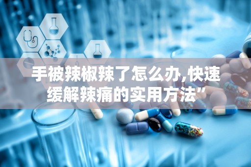 手被辣椒辣了怎么办,快速缓解辣痛的实用方法”