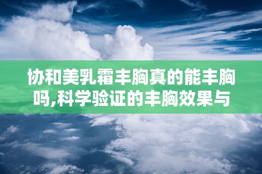 协和美乳霜丰胸真的能丰胸吗,科学验证的丰胸效果与使用指南”