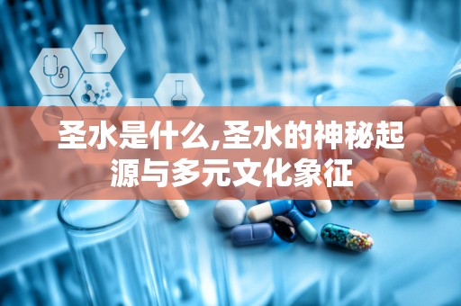 圣水是什么,圣水的神秘起源与多元文化象征