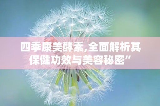 四季康美酵素,全面解析其保健功效与美容秘密”