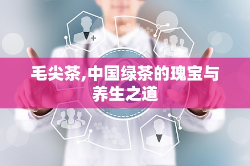 毛尖茶,中国绿茶的瑰宝与养生之道