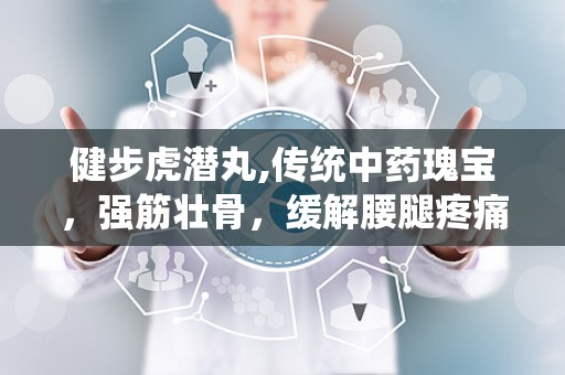 健步虎潜丸,传统中药瑰宝，强筋壮骨，缓解腰腿疼痛的神奇疗效