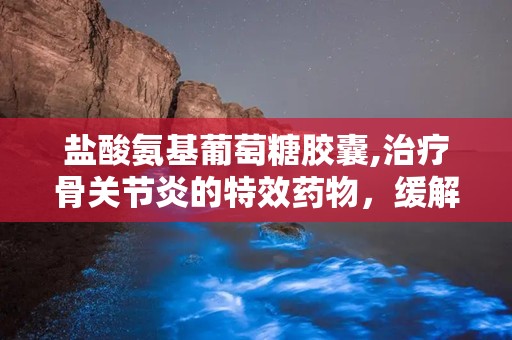 盐酸氨基葡萄糖胶囊,治疗骨关节炎的特效药物，缓解关节疼痛与肿胀