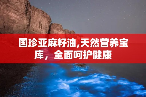 国珍亚麻籽油,天然营养宝库，全面呵护健康