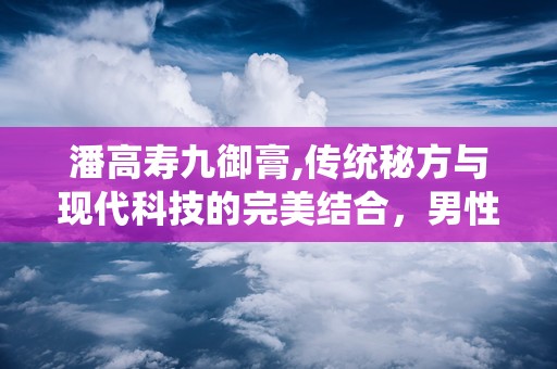 潘高寿九御膏,传统秘方与现代科技的完美结合，男性健康调理新选择”