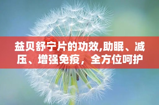 益贝舒宁片的功效,助眠、减压、增强免疫，全方位呵护您的健康睡眠”