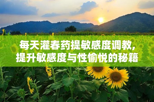每天灌春药提敏感度调教,提升敏感度与性愉悦的秘籍