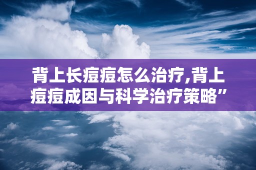 背上长痘痘怎么治疗,背上痘痘成因与科学治疗策略”