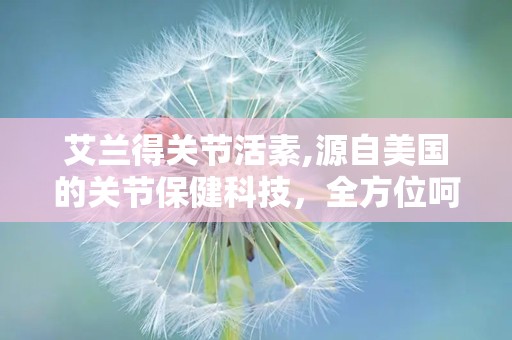 艾兰得关节活素,源自美国的关节保健科技，全方位呵护中老年关节健康”