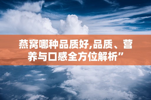 燕窝哪种品质好,品质、营养与口感全方位解析”