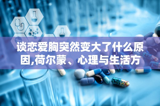 谈恋爱胸突然变大了什么原因,荷尔蒙、心理与生活方式的影响