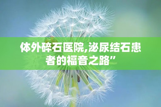 体外碎石医院,泌尿结石患者的福音之路”