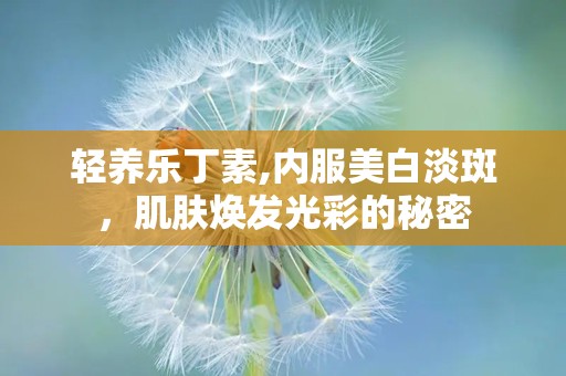 轻养乐丁素,内服美白淡斑，肌肤焕发光彩的秘密